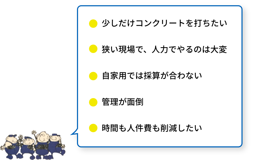 少しだけコンクリートを打ちたい。
狭い現場で、人力でやるのは大変。自家用では採算が合わない。管理が面倒。時間も人件費も削減したい。